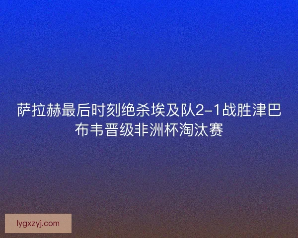 萨拉赫最后时刻绝杀埃及队2-1战胜津巴布韦晋级非洲杯淘汰赛