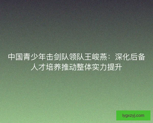 中国青少年击剑队领队王峻燕：深化后备人才培养推动整体实力提升
