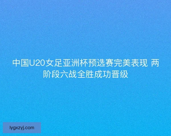 中国U20女足亚洲杯预选赛完美表现 两阶段六战全胜成功晋级