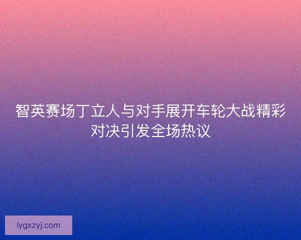 智英赛场丁立人与对手展开车轮大战精彩对决引发全场热议