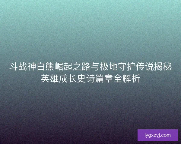 斗战神白熊崛起之路与极地守护传说揭秘英雄成长史诗篇章全解析
